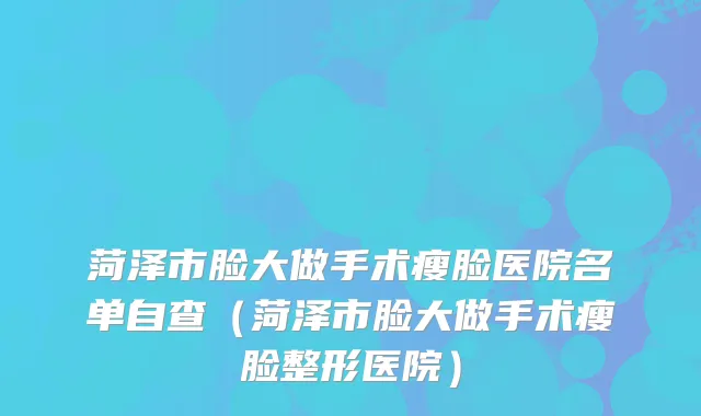 菏泽市脸大做手术瘦脸医院名单自查（菏泽市脸大做手术瘦脸整形医院）