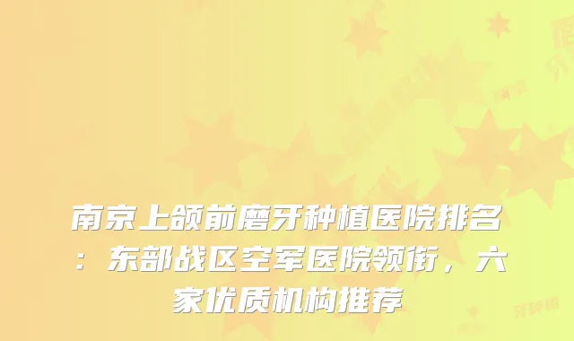 南京上颌前磨牙种植医院排名：东部战区空军医院领衔，六家优质机构推荐