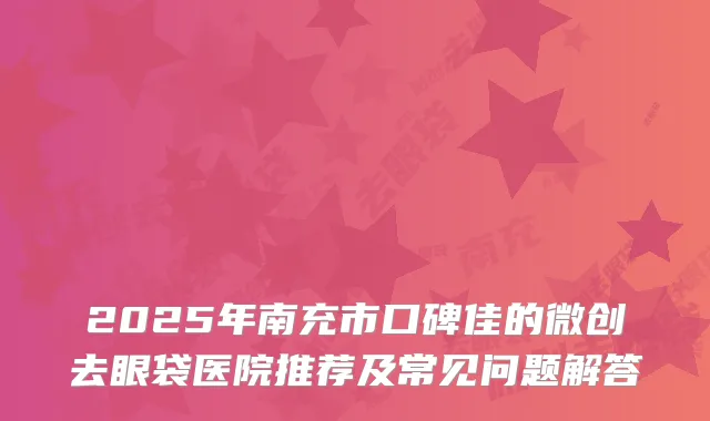 2025年南充市口碑佳的微创去眼袋医院推荐及常见问题解答