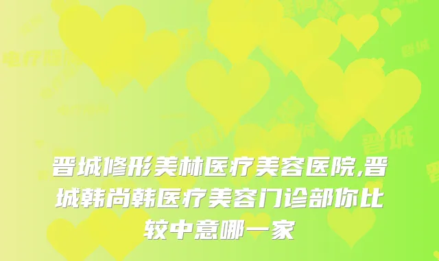 晋城修形美林医疗美容医院,晋城韩尚韩医疗美容门诊部你比较中意哪一家