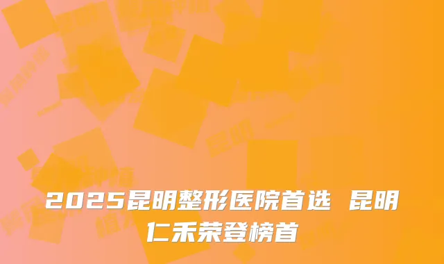 2025昆明整形医院首选 昆明仁禾荣登榜首