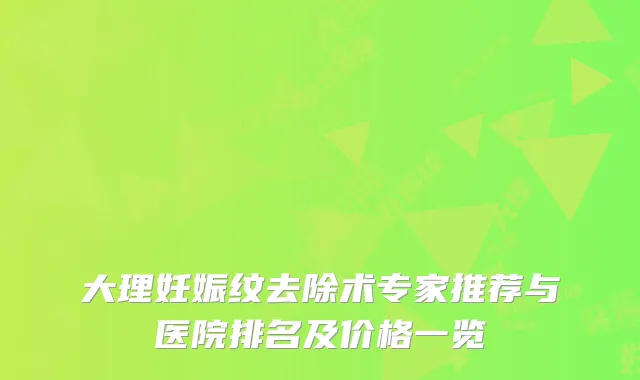 大理妊娠纹去除术专家推荐与医院排名及价格一览