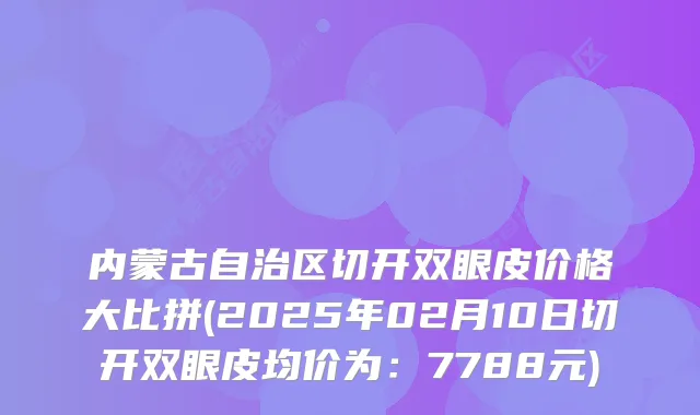 内蒙古自治区切开双眼皮价格大比拼(2025年02月10日切开双眼皮均价为:7788元)