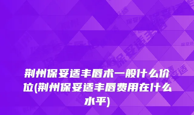 荆州丰唇术一般什么价位(荆州丰唇费用在什么水平)