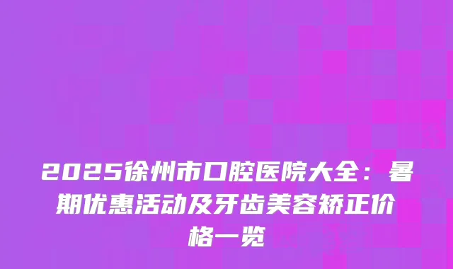 2025徐州市口腔医院大全：暑期优惠活动及牙齿美容矫正价格一览