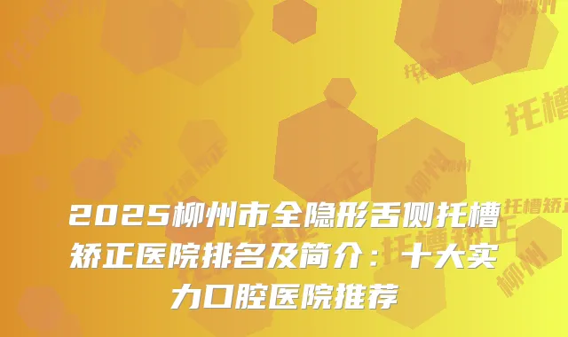 2025柳州市全隐形舌侧托槽矫正医院排名及简介：十大实力口腔医院推荐