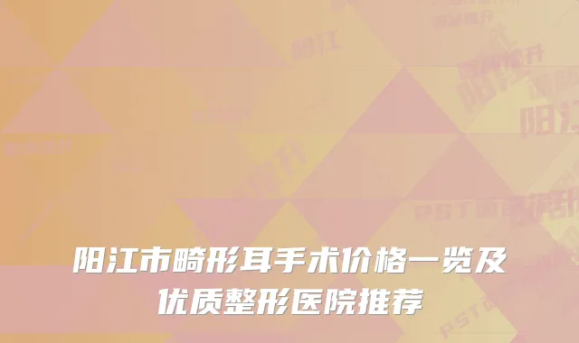 阳江市畸形耳手术价格一览及优质整形医院推荐