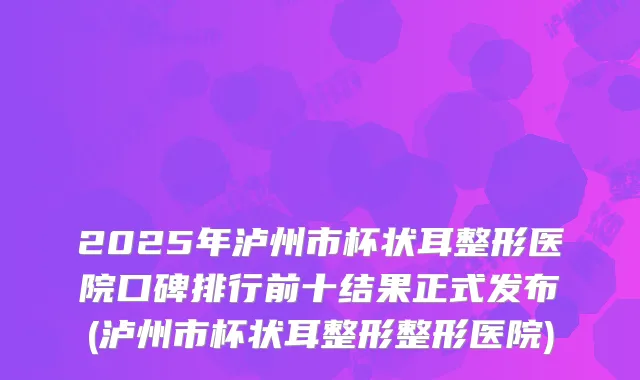 2025年泸州市杯状耳整形医院口碑排行前十结果正式发布(泸州市杯状耳整形整形医院)