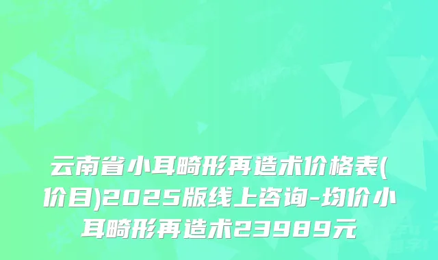 云南省小耳畸形再造术价格表(价目)2025版线上咨询-均价小耳畸形再造术23989元