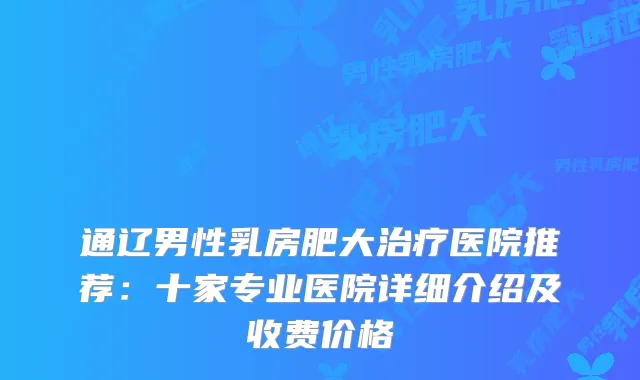 通辽男性乳房肥大医院推荐：十家专业医院详细介绍及收费价格