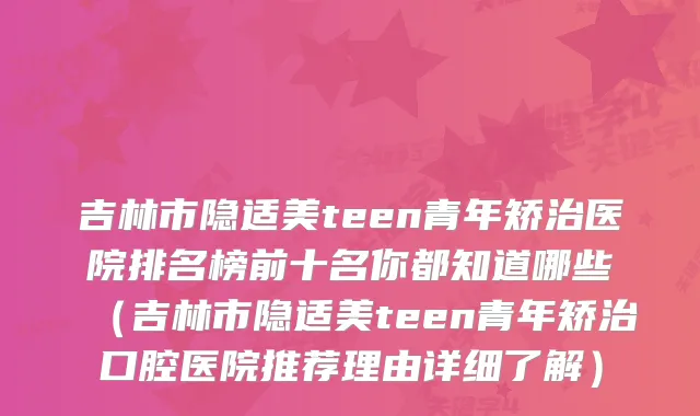 吉林市隐适美teen青年矫治医院排名榜前十名你都知道哪些（吉林市隐适美teen青年矫治口腔医院推荐理由详细了解）