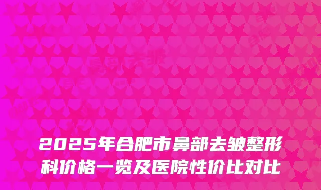 2025年合肥市鼻部去皱整形科价格一览及医院性价比对比