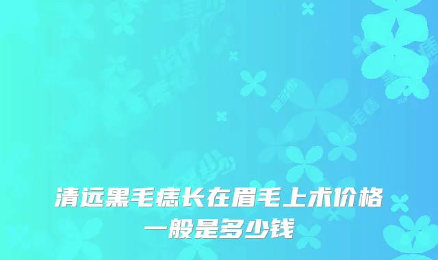 清远黑毛痣长在眉毛上术价格一般是多少钱