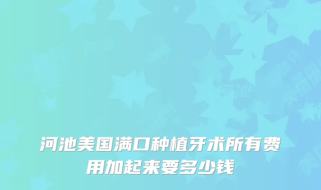 河池美国满口种植牙术所有费用加起来要多少钱