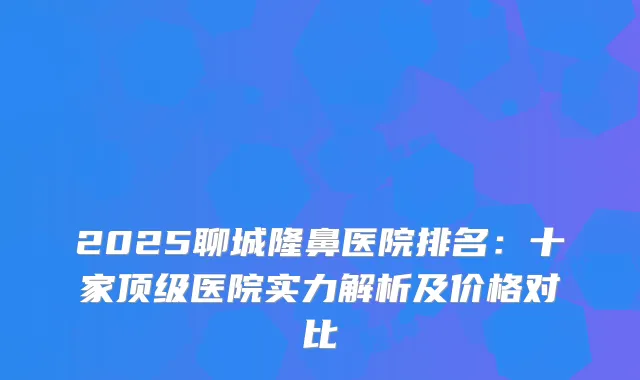2025聊城隆鼻医院排名：十家医院实力解析及价格对比