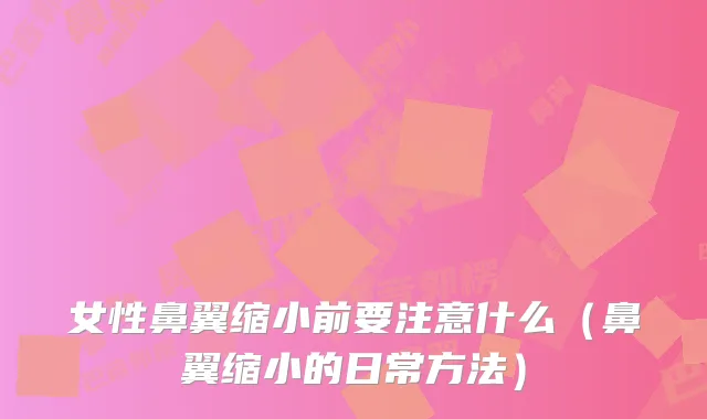 女性鼻翼缩小前要注意什么（鼻翼缩小的日常方法）