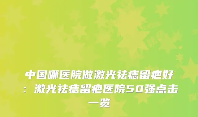 中国哪医院做激光祛痣留疤好：激光祛痣留疤医院50强点击一览