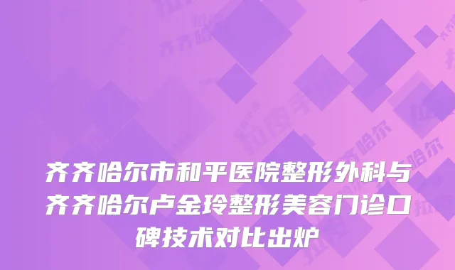齐齐哈尔市和平医院整形外科与齐齐哈尔卢金玲整形美容门诊口碑技术对比出炉