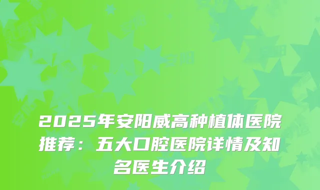 2025年安阳威高种植体医院推荐：五大口腔医院详情及知名医生介绍