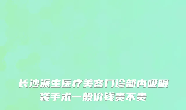 长沙派生医疗美容门诊部内吸眼袋手术一般价钱贵不贵