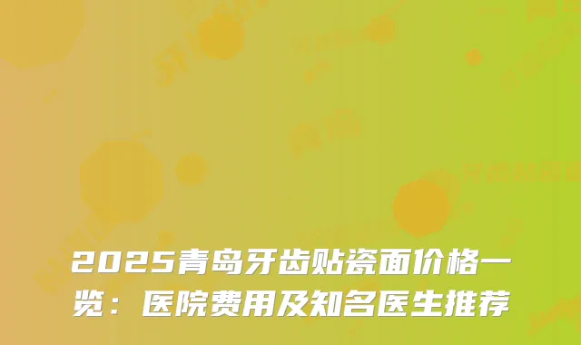 2025青岛牙齿贴瓷面价格一览：医院费用及知名医生推荐