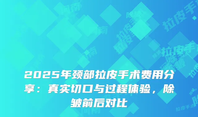 2025年颈部拉皮手术费用分享：真实切口与过程体验，除皱前后对比