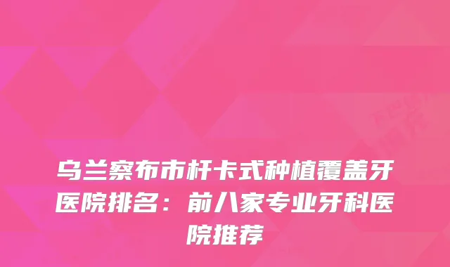 乌兰察布市杆卡式种植覆盖牙医院排名:前八家专业牙科医院推荐