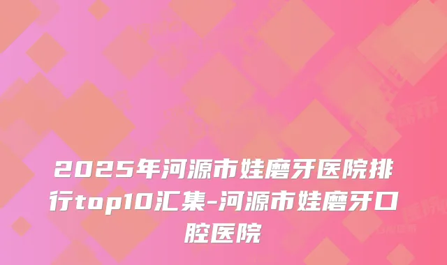 2025年河源市娃磨牙医院排行top10汇集-河源市娃磨牙口腔医院