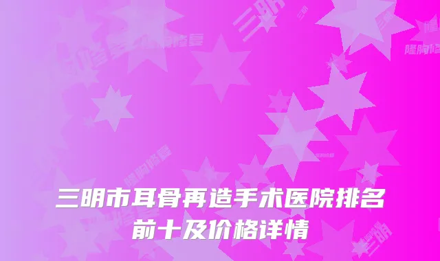 三明市耳骨再造手术医院排名前十及价格详情
