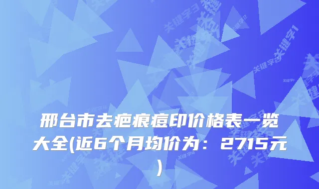 邢台市去疤痕痘印价格表一览大全(近6个月均价为：2715元)