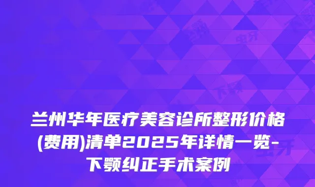 兰州华年医疗美容诊所整形价格(费用)清单2025年详情一览-下颚纠正手术案例