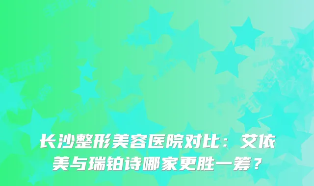 长沙整形美容医院对比：艾依美与瑞铂诗哪家更胜一筹？