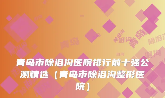 青岛市除泪沟医院排行前十强公测精选（青岛市除泪沟整形医院）