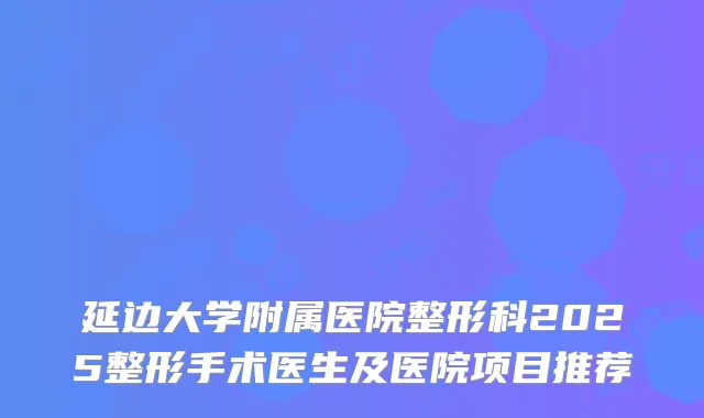 延边大学附属医院整形科2025整形手术医生及医院项目推荐