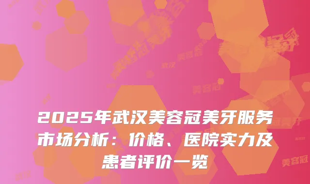 2025年武汉美容冠美牙服务市场分析:价格、医院实力及患者评价一览