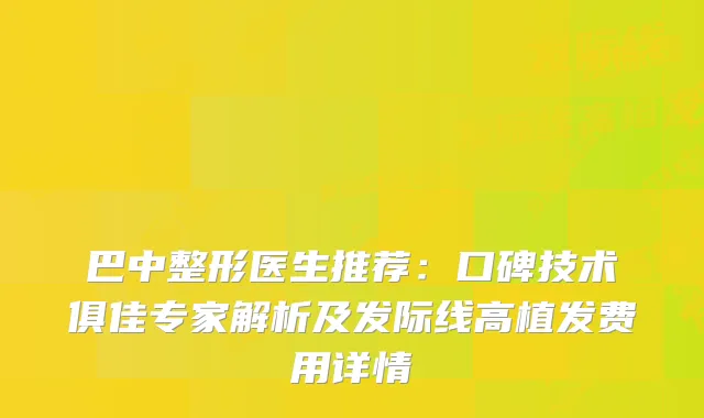 巴中整形医生推荐:口碑技术俱佳专家解析及发际线高植发费用详情