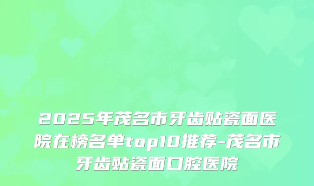 2025年茂名市牙齿贴瓷面医院在榜名单top10推荐-茂名市牙齿贴瓷面口腔医院