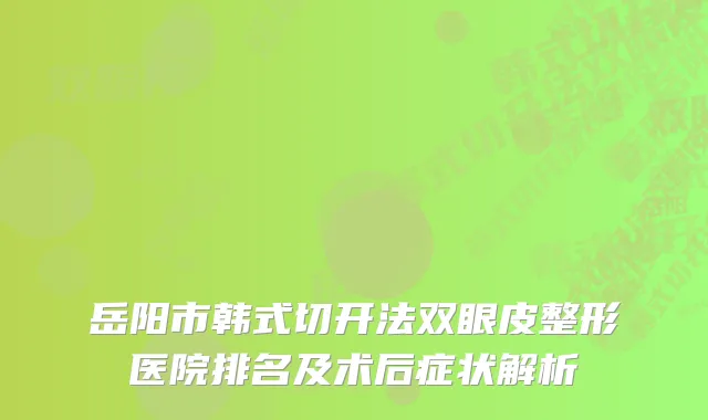 岳阳市韩式切开法双眼皮整形医院排名及术后症状解析