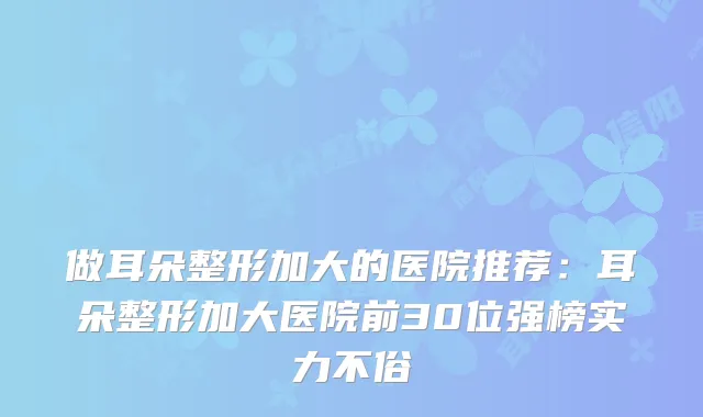 做耳朵整形加大的医院推荐：耳朵整形加大医院前30位强榜实力不俗