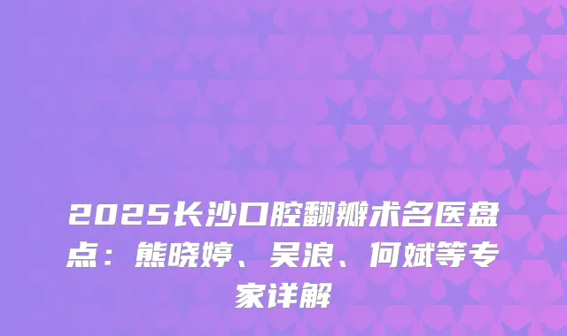 2025长沙口腔翻瓣术名医盘点：熊晓婷、吴浪、何斌等专家详解