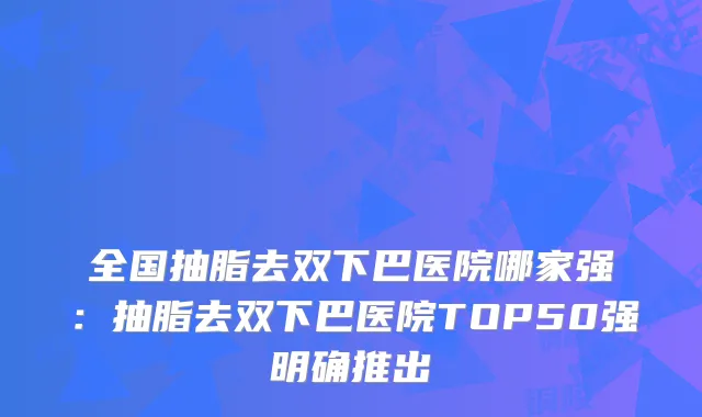 全国抽脂去双下巴医院哪家强：抽脂去双下巴医院TOP50强明确推出