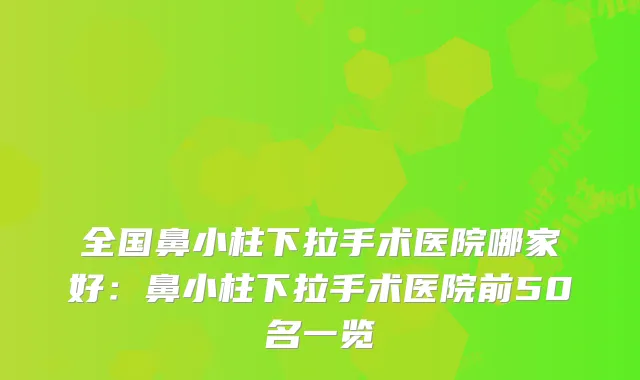 全国鼻小柱下拉手术医院哪家好：鼻小柱下拉手术医院前50名一览
