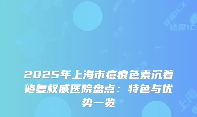 2025年上海市痘痕色素沉着修复医院盘点：特色与优势一览