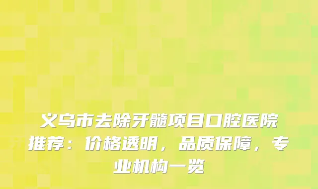 义乌市去除牙髓项目口腔医院推荐：价格透明，品质保障，专业机构一览