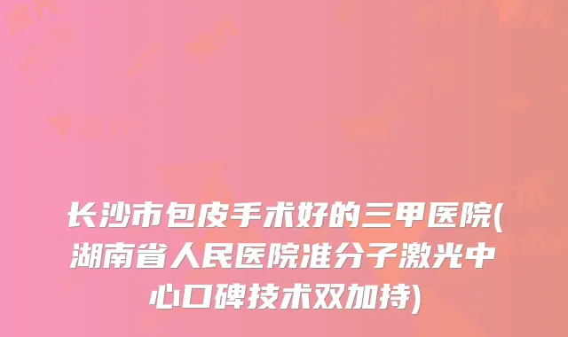 长沙市包皮手术好的三甲医院(湖南省人民医院准分子激光中心口碑技术双加持)