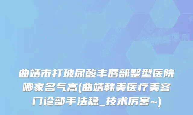 曲靖市打玻尿酸丰唇部整型医院哪家名气高(曲靖韩美医疗美容门诊部手法稳_技术厉害~)