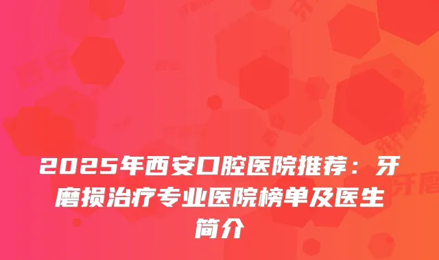2025年西安口腔医院推荐:牙磨损专业医院榜单及医生简介