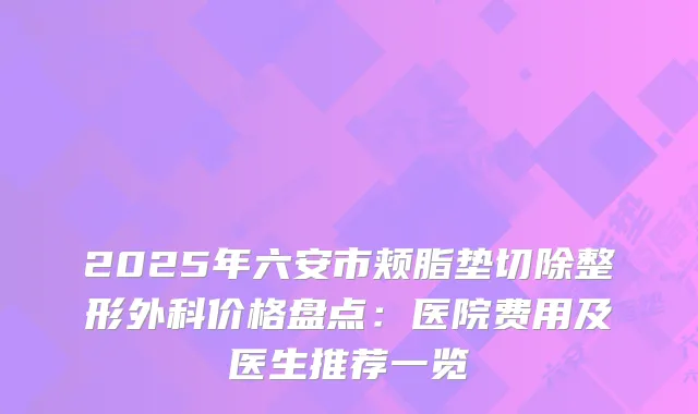 2025年六安市颊脂垫切除整形外科价格盘点：医院费用及医生推荐一览