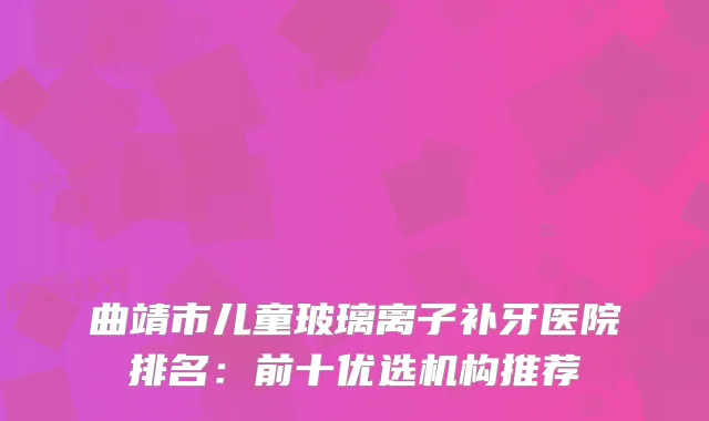 曲靖市儿童玻璃离子补牙医院排名:前十优选机构推荐