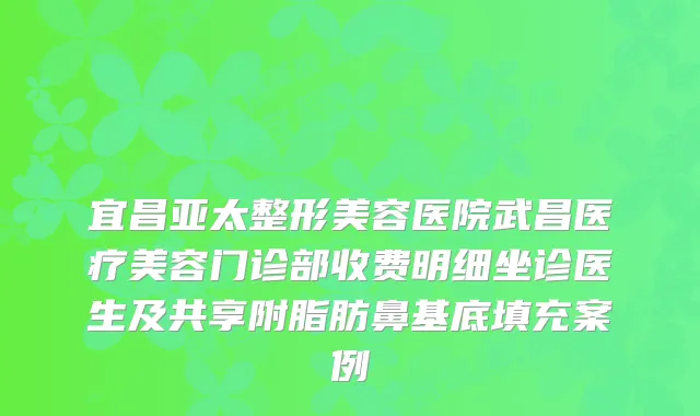 宜昌亚太整形美容医院武昌医疗美容门诊部收费明细坐诊医生及共享附脂肪鼻基底填充案例